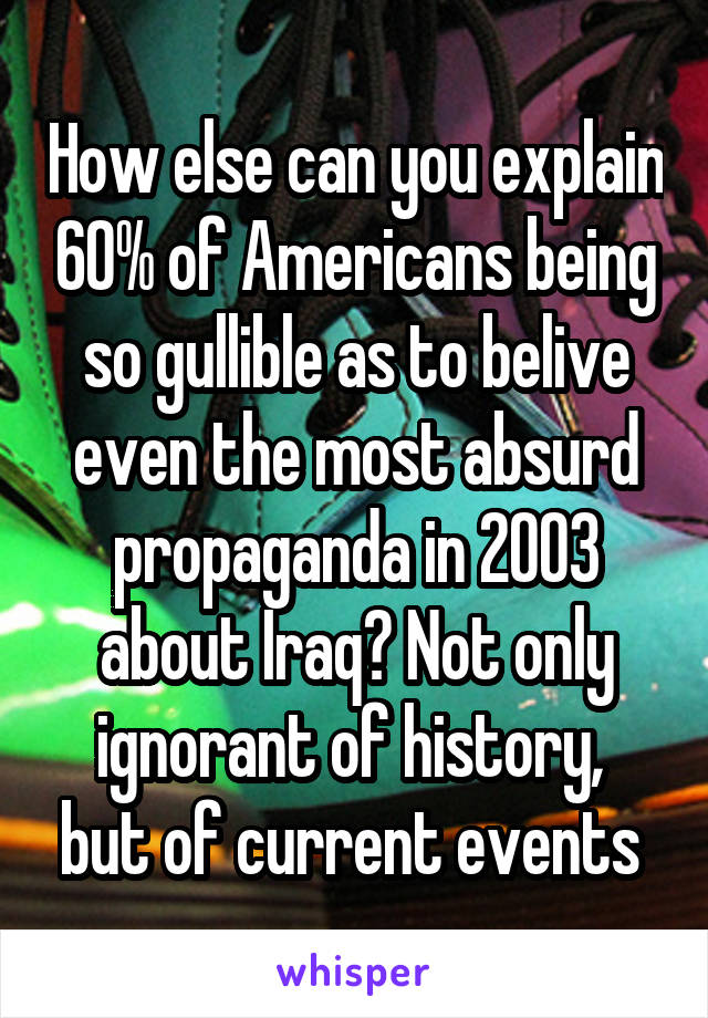 How else can you explain 60% of Americans being so gullible as to belive even the most absurd propaganda in 2003 about Iraq? Not only ignorant of history,  but of current events 