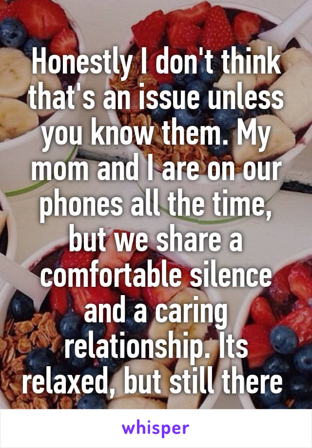 Honestly I don't think that's an issue unless you know them. My mom and I are on our phones all the time, but we share a comfortable silence and a caring relationship. Its relaxed, but still there 