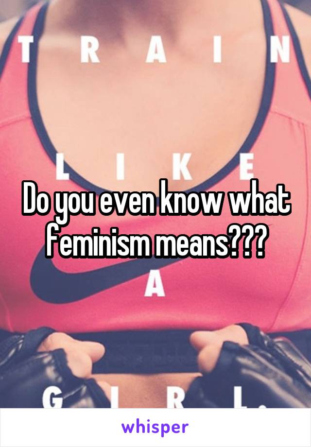 Do you even know what feminism means???