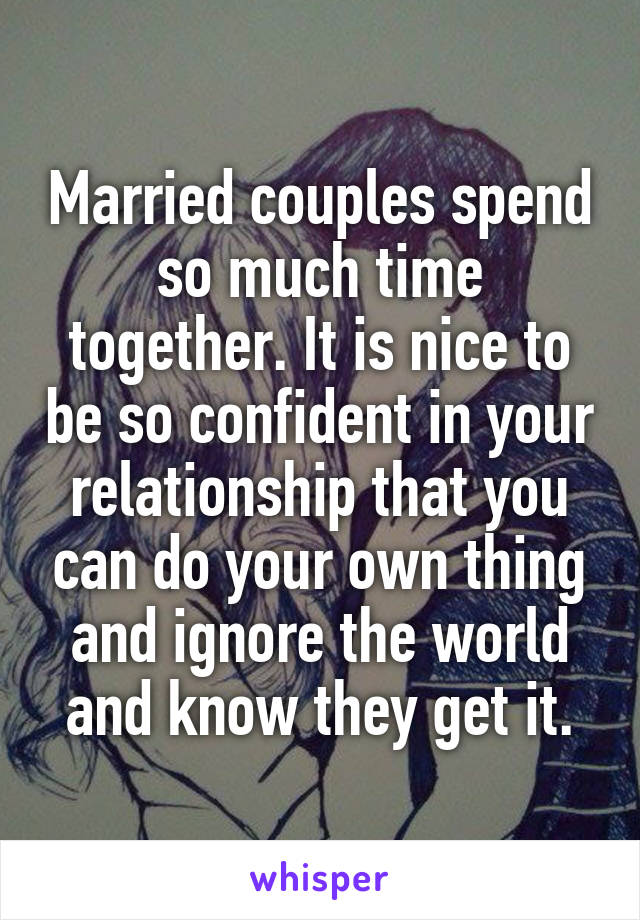 Married couples spend so much time together. It is nice to be so confident in your relationship that you can do your own thing and ignore the world and know they get it.