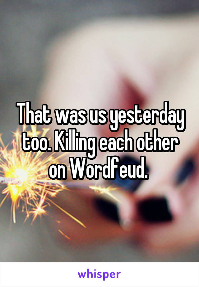 That was us yesterday too. Killing each other on Wordfeud. 