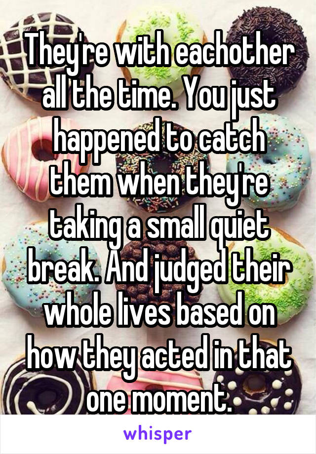 They're with eachother all the time. You just happened to catch them when they're taking a small quiet break. And judged their whole lives based on how they acted in that one moment.