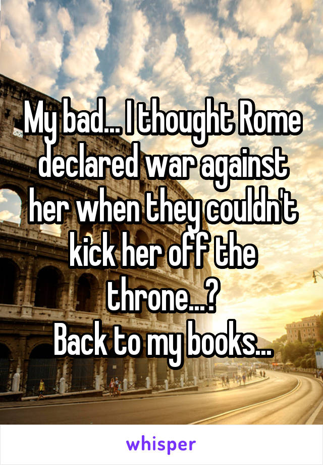 My bad... I thought Rome declared war against her when they couldn't kick her off the throne...?
Back to my books...