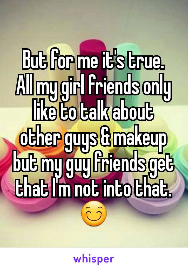 But for me it's true.  All my girl friends only like to talk about other guys & makeup but my guy friends get that I'm not into that. 😊