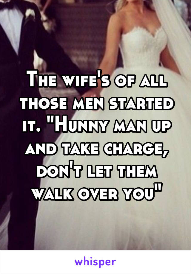 The wife's of all those men started it. "Hunny man up and take charge, don't let them walk over you"