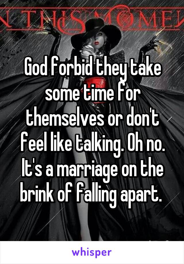 God forbid they take some time for themselves or don't feel like talking. Oh no. It's a marriage on the brink of falling apart. 