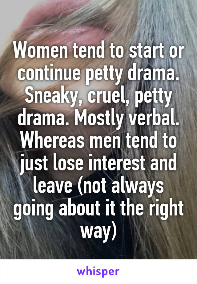 Women tend to start or continue petty drama. Sneaky, cruel, petty drama. Mostly verbal.
Whereas men tend to just lose interest and leave (not always going about it the right way)