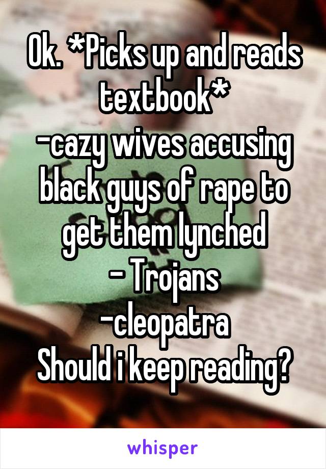 Ok. *Picks up and reads textbook*
-cazy wives accusing black guys of rape to get them lynched
- Trojans
-cleopatra
Should i keep reading?
