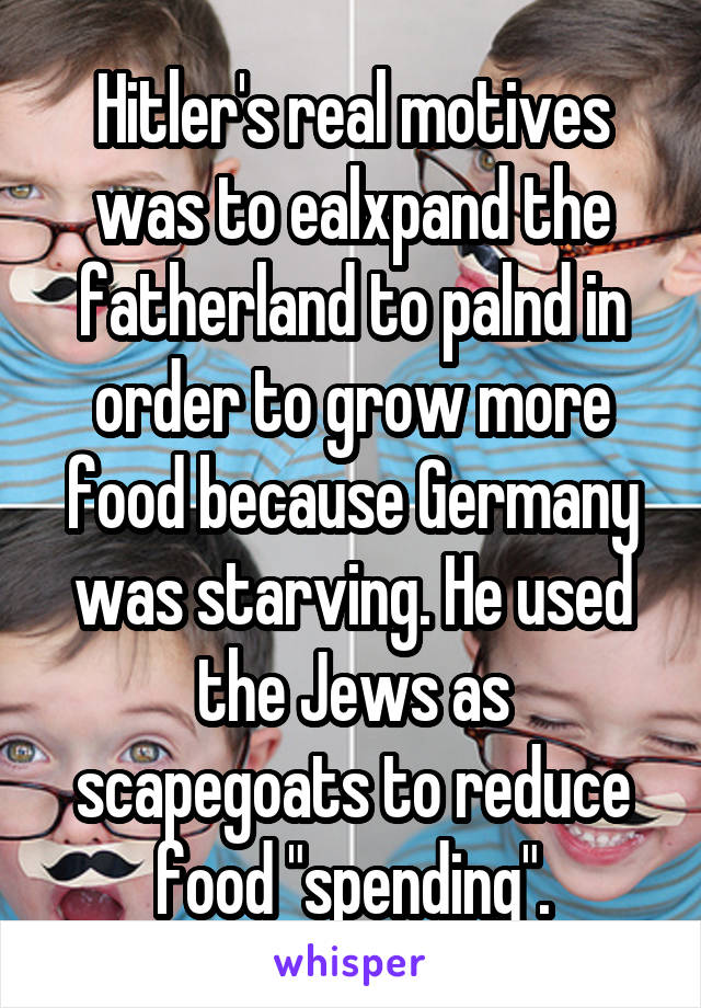 Hitler's real motives was to ealxpand the fatherland to palnd in order to grow more food because Germany was starving. He used the Jews as scapegoats to reduce food "spending".