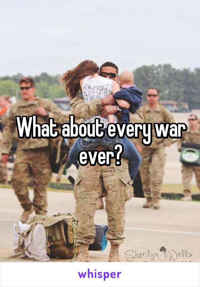 What about every war ever?