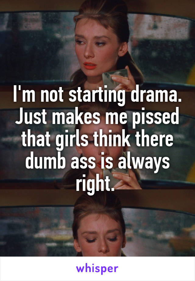 I'm not starting drama. Just makes me pissed that girls think there dumb ass is always right. 