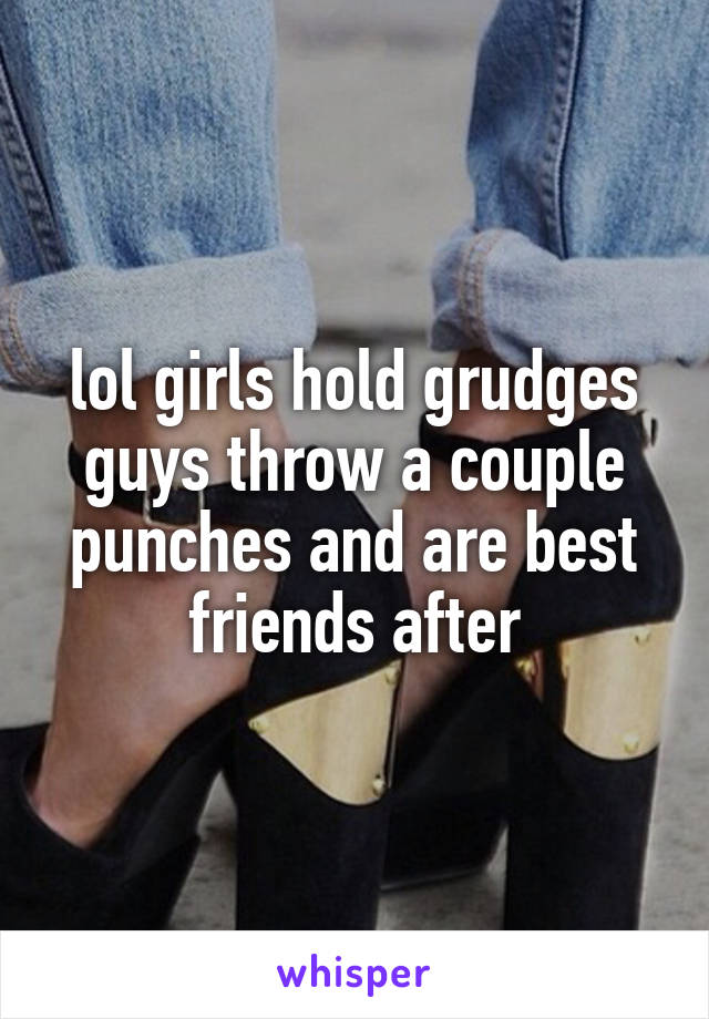 lol girls hold grudges guys throw a couple punches and are best friends after