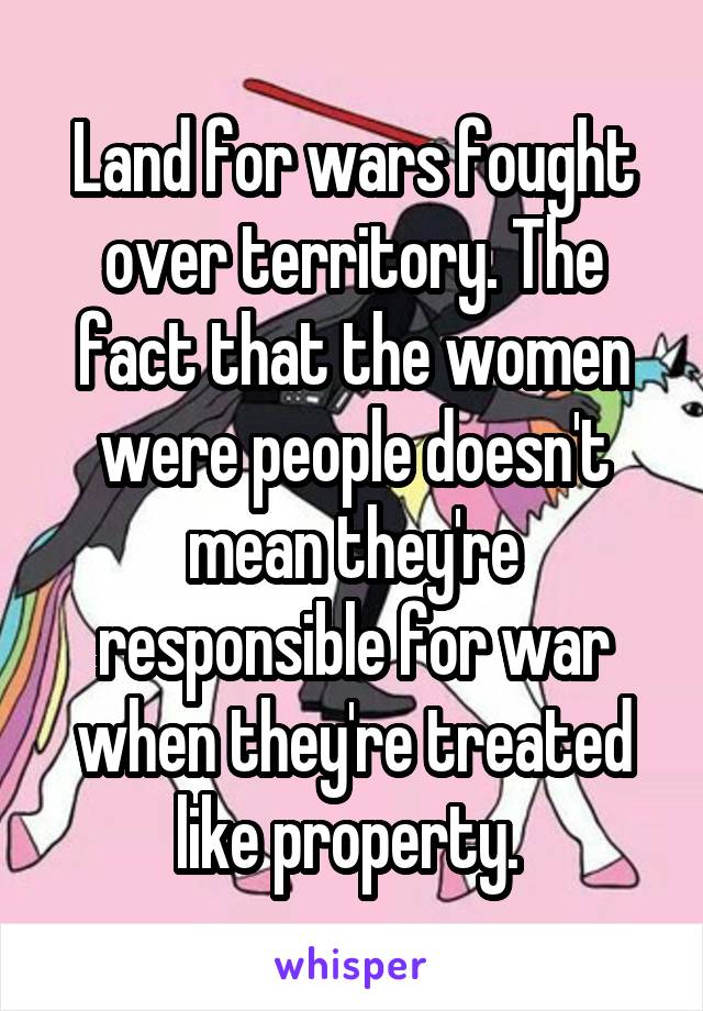 Land for wars fought over territory. The fact that the women were people doesn't mean they're responsible for war when they're treated like property. 