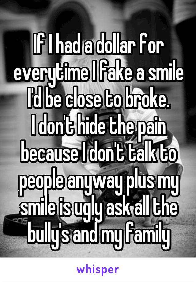 If I had a dollar for everytime I fake a smile I'd be close to broke.
I don't hide the pain because I don't talk to people anyway plus my smile is ugly ask all the bully's and my family