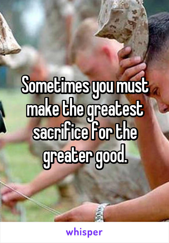 Sometimes you must make the greatest sacrifice for the greater good.