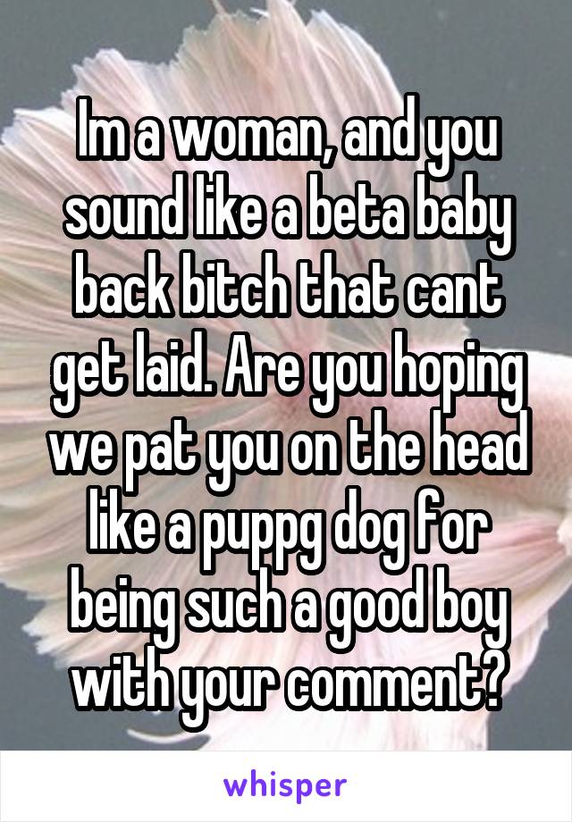 Im a woman, and you sound like a beta baby back bitch that cant get laid. Are you hoping we pat you on the head like a puppg dog for being such a good boy with your comment?