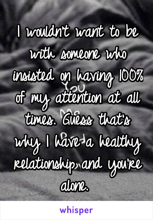 I wouldn't want to be with someone who insisted on having 100% of my attention at all times. Guess that's why I have a healthy relationship and you're alone. 