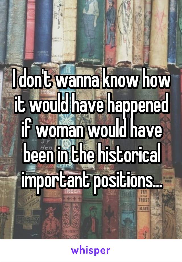 I don't wanna know how it would have happened if woman would have been in the historical important positions...