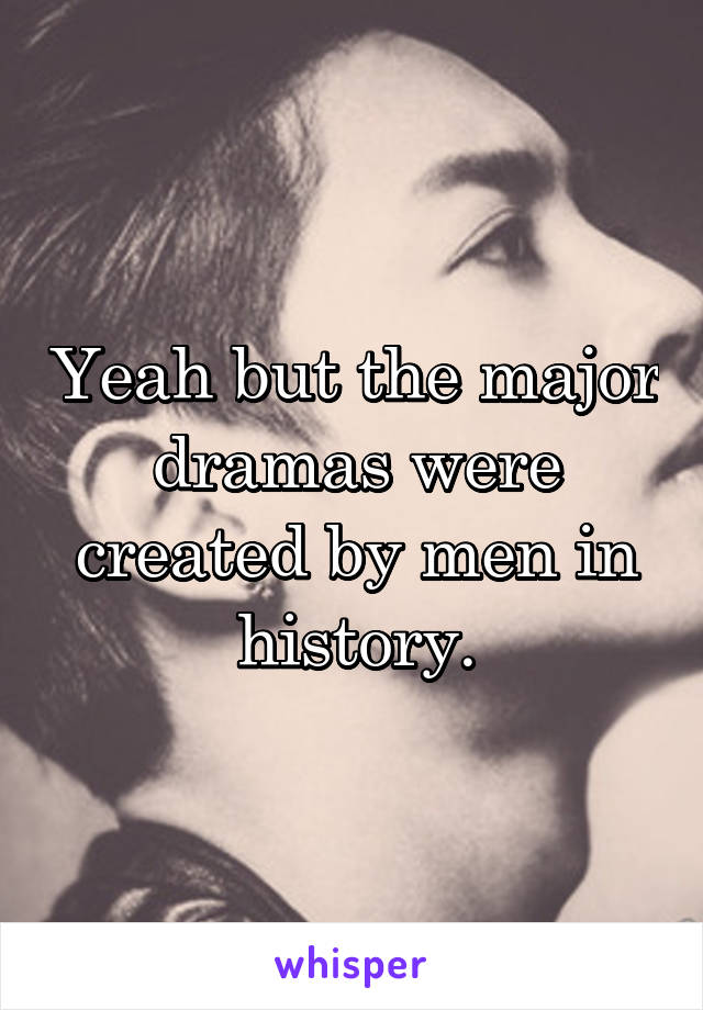 Yeah but the major dramas were created by men in history.