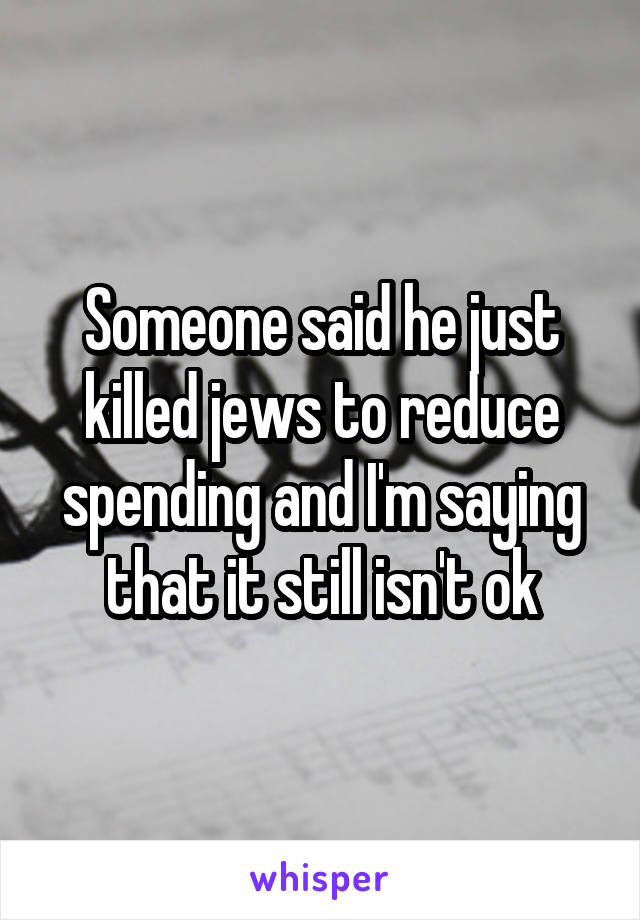 Someone said he just killed jews to reduce spending and I'm saying that it still isn't ok