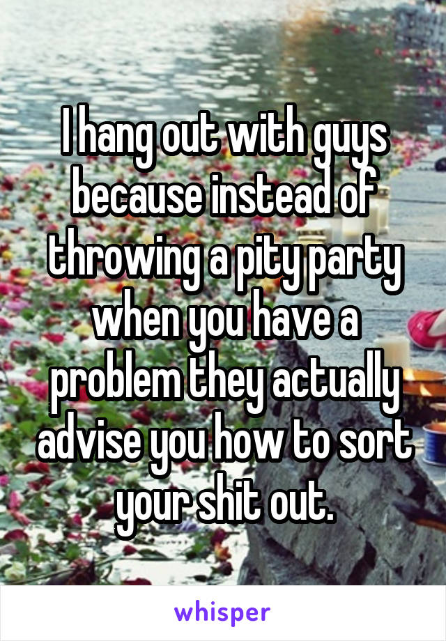 I hang out with guys because instead of throwing a pity party when you have a problem they actually advise you how to sort your shit out.