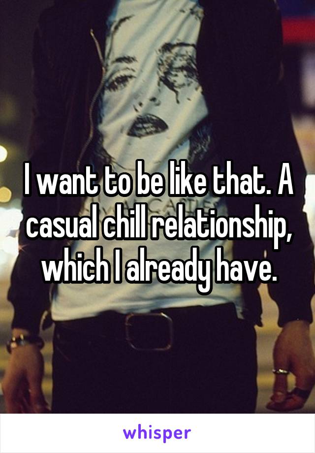 I want to be like that. A casual chill relationship, which I already have.