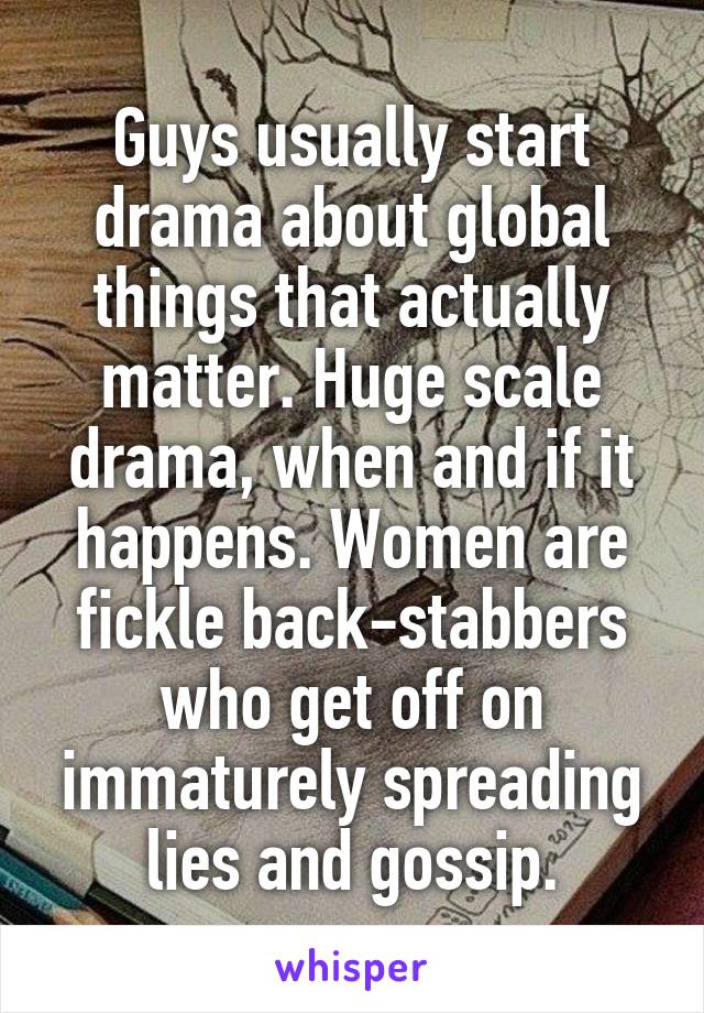 Guys usually start drama about global things that actually matter. Huge scale drama, when and if it happens. Women are fickle back-stabbers who get off on immaturely spreading lies and gossip.