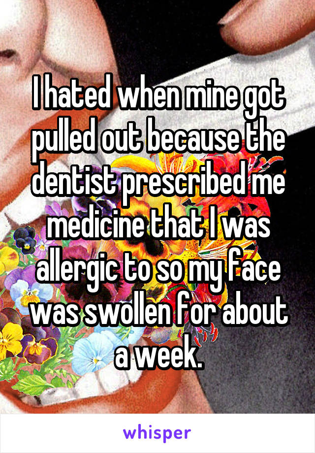 I hated when mine got pulled out because the dentist prescribed me medicine that I was allergic to so my face was swollen for about a week.