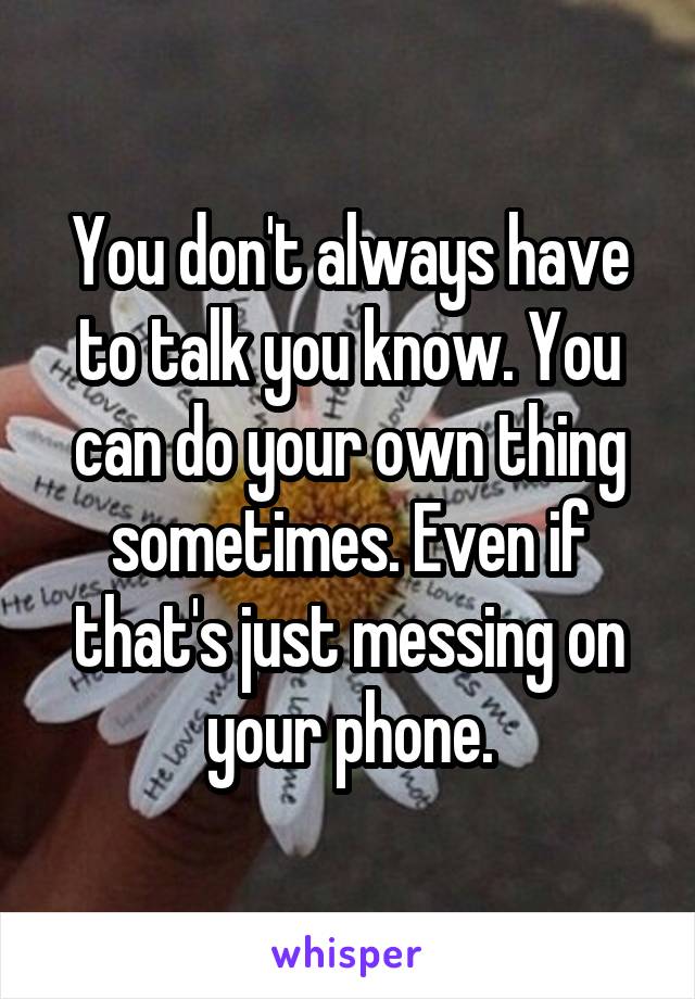 You don't always have to talk you know. You can do your own thing sometimes. Even if that's just messing on your phone.