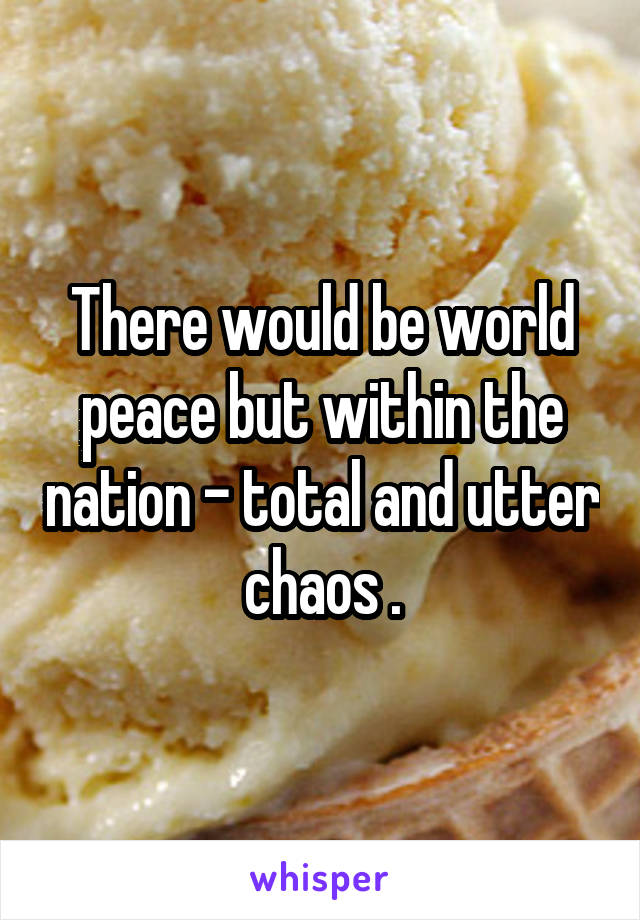 There would be world peace but within the nation - total and utter chaos .