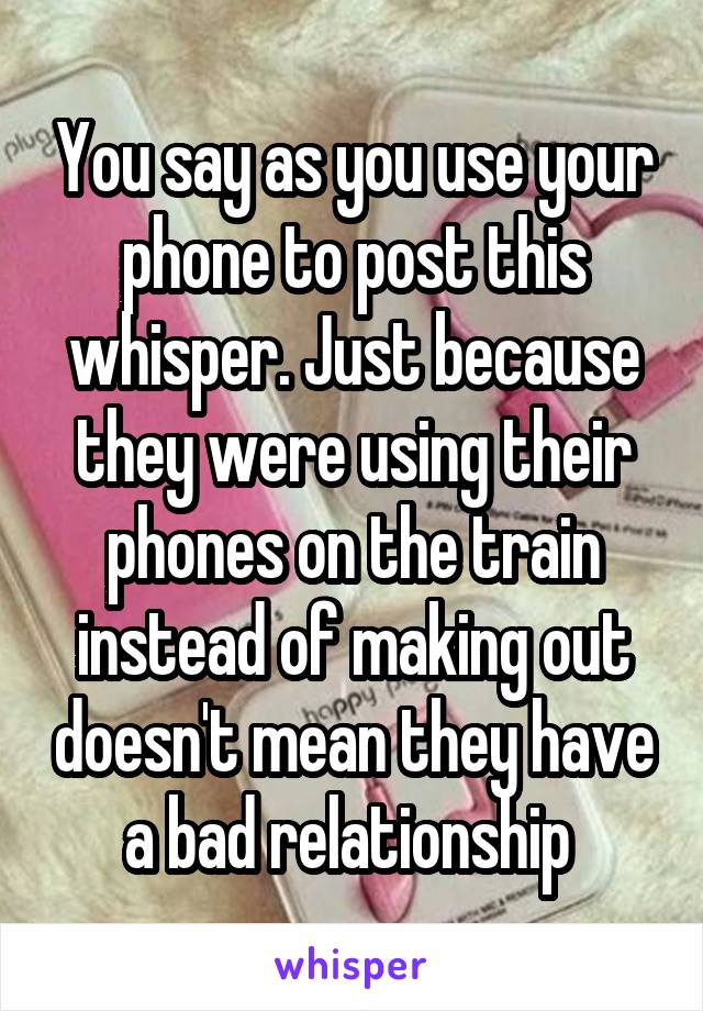 You say as you use your phone to post this whisper. Just because they were using their phones on the train instead of making out doesn't mean they have a bad relationship 