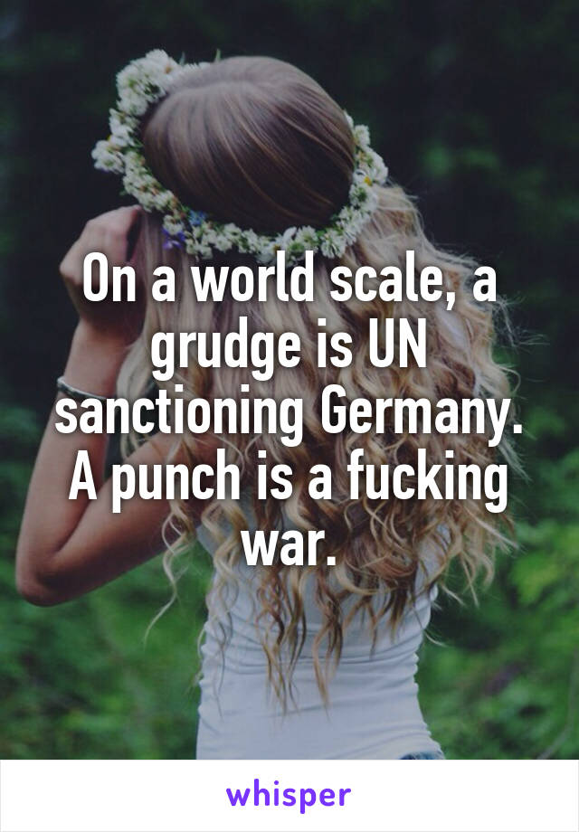 On a world scale, a grudge is UN sanctioning Germany.
A punch is a fucking war.