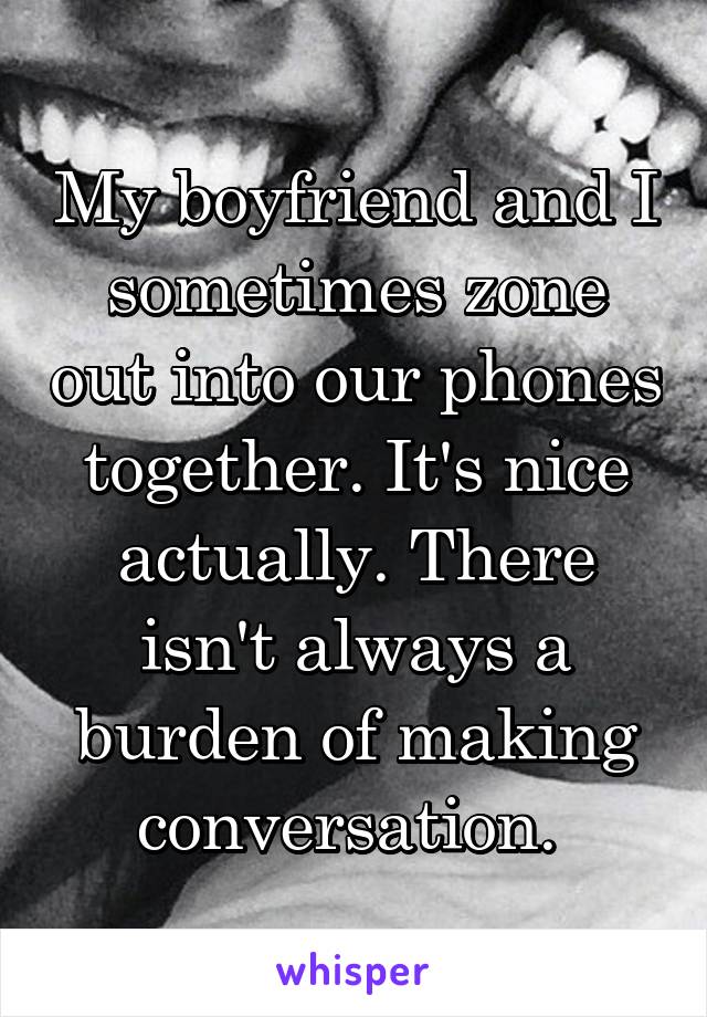 My boyfriend and I sometimes zone out into our phones together. It's nice actually. There isn't always a burden of making conversation. 