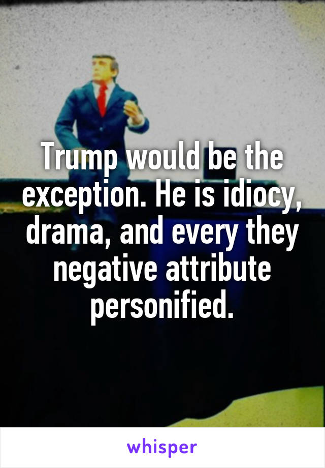 Trump would be the exception. He is idiocy, drama, and every they negative attribute personified.