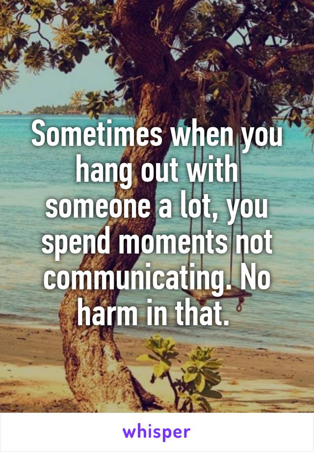 Sometimes when you hang out with someone a lot, you spend moments not communicating. No harm in that. 