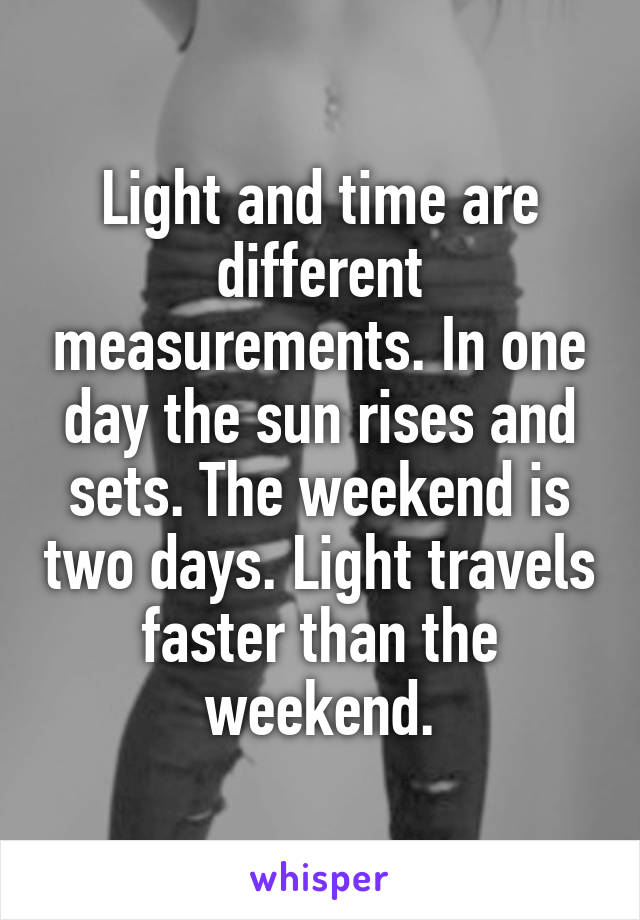 Light and time are different measurements. In one day the sun rises and sets. The weekend is two days. Light travels faster than the weekend.