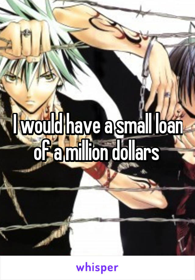 I would have a small loan of a million dollars 