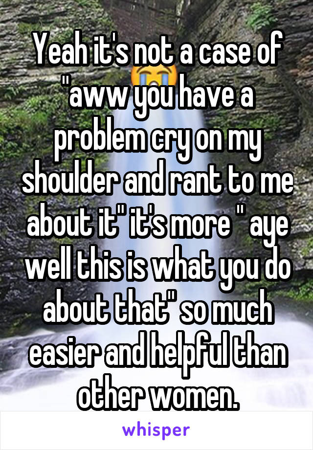 Yeah it's not a case of "aww you have a problem cry on my shoulder and rant to me about it" it's more " aye well this is what you do about that" so much easier and helpful than other women.