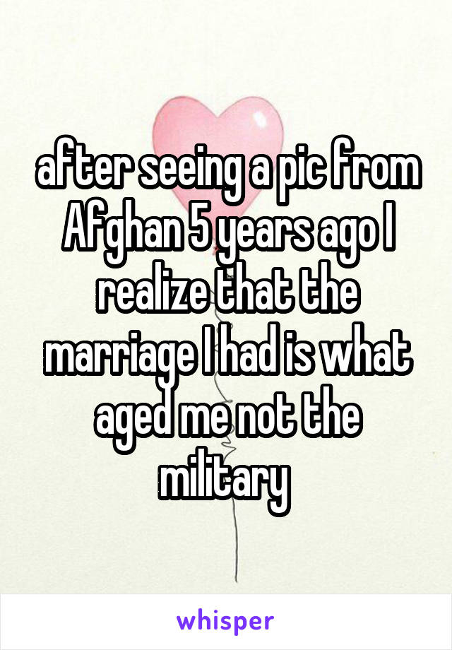 after seeing a pic from Afghan 5 years ago I realize that the marriage I had is what aged me not the military 