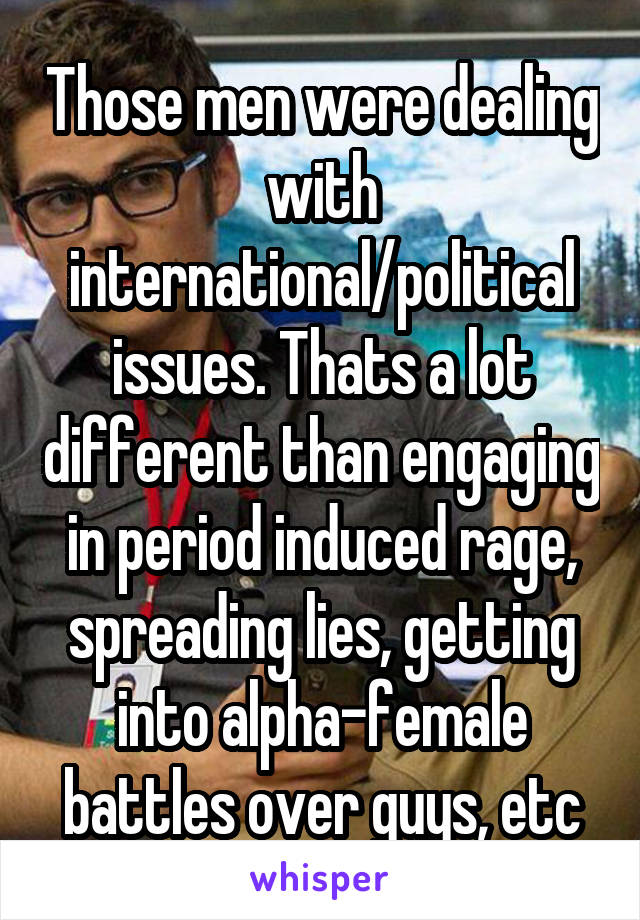 Those men were dealing with international/political issues. Thats a lot different than engaging in period induced rage, spreading lies, getting into alpha-female battles over guys, etc