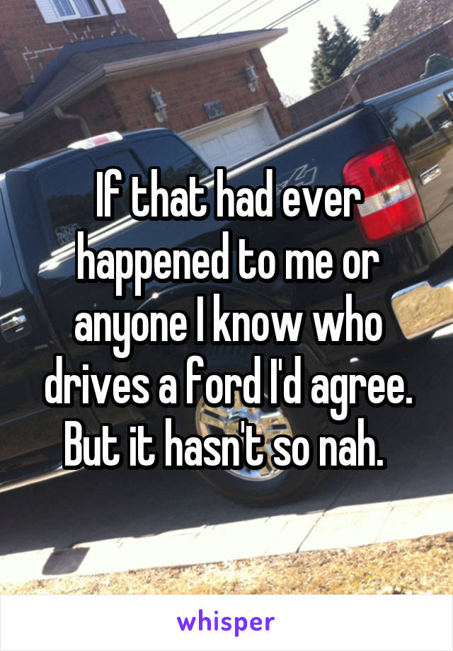 If that had ever happened to me or anyone I know who drives a ford I'd agree. But it hasn't so nah. 