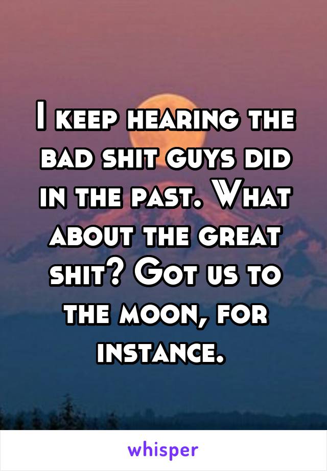 I keep hearing the bad shit guys did in the past. What about the great shit? Got us to the moon, for instance. 