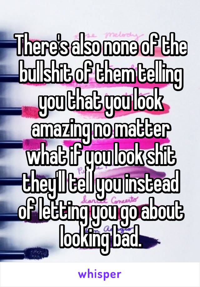 There's also none of the bullshit of them telling you that you look amazing no matter what if you look shit they'll tell you instead of letting you go about looking bad.