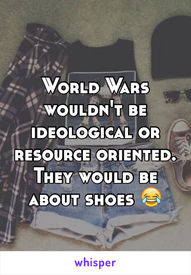 World Wars wouldn't be ideological or resource oriented. They would be about shoes 😂