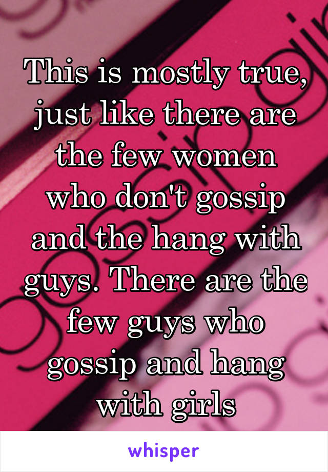 This is mostly true, just like there are the few women who don't gossip and the hang with guys. There are the few guys who gossip and hang with girls