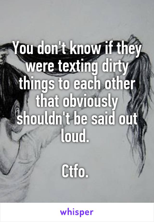 You don't know if they were texting dirty things to each other that obviously shouldn't be said out loud. 

Ctfo. 