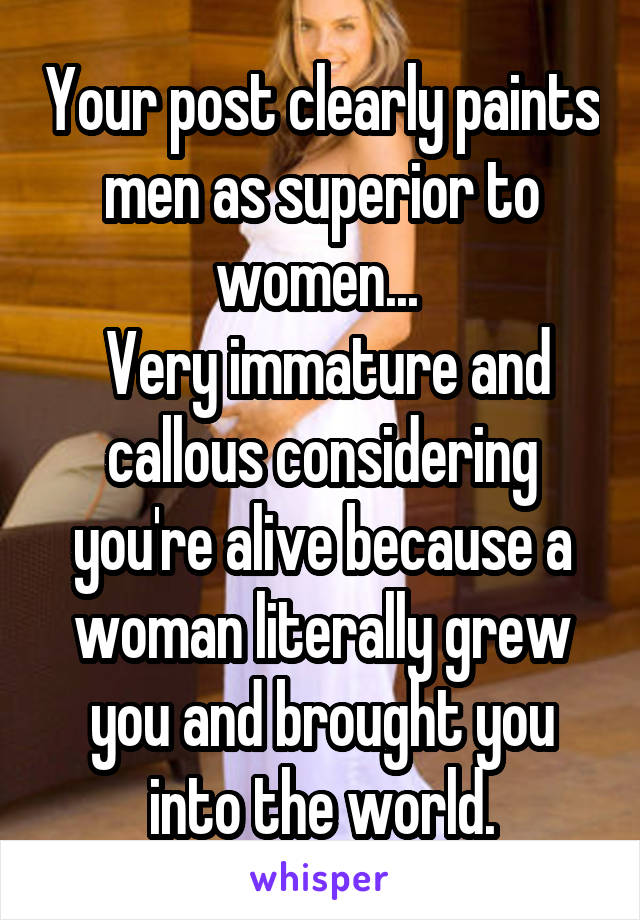 Your post clearly paints men as superior to women... 
 Very immature and callous considering you're alive because a woman literally grew you and brought you into the world.