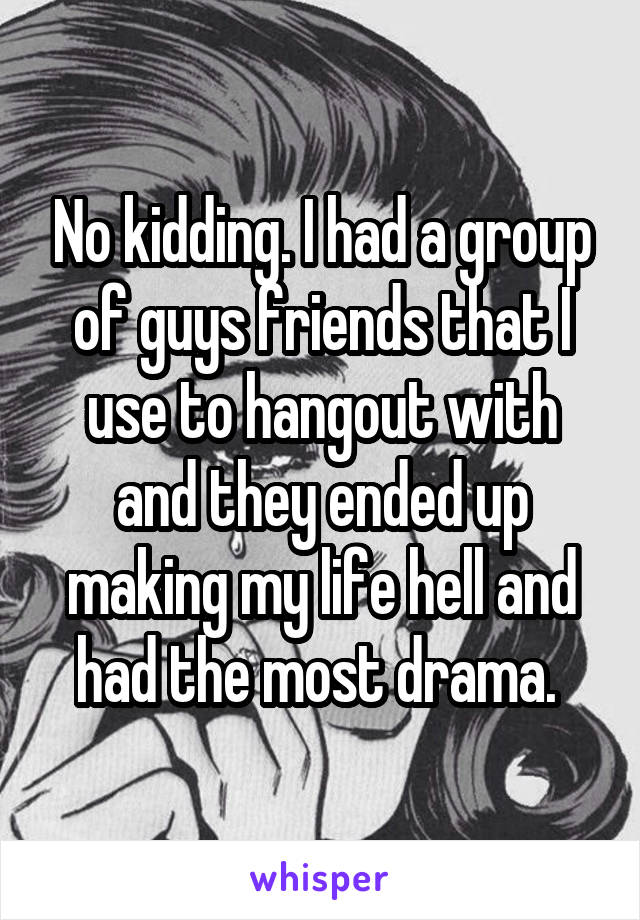 No kidding. I had a group of guys friends that I use to hangout with and they ended up making my life hell and had the most drama. 