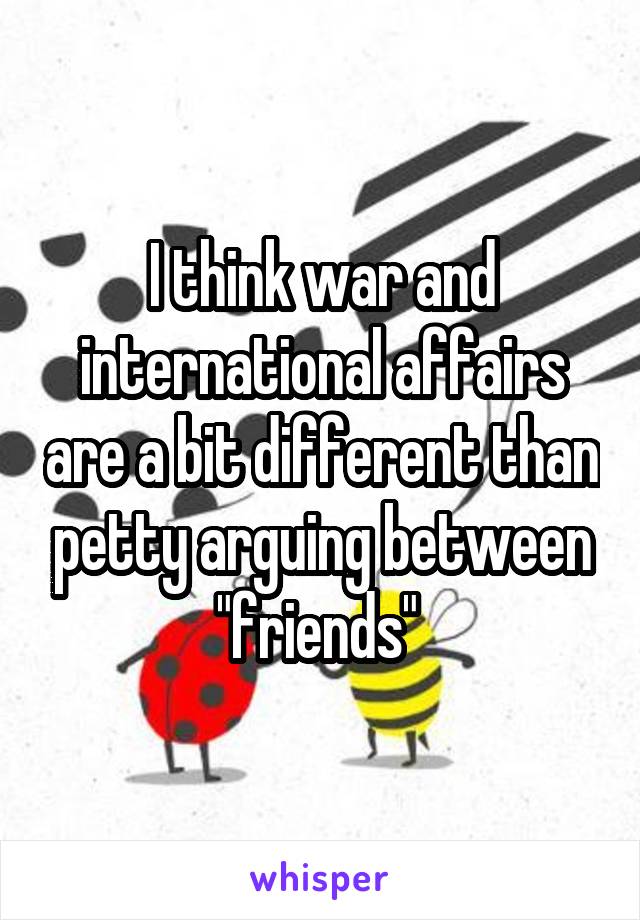 I think war and international affairs are a bit different than petty arguing between "friends" 