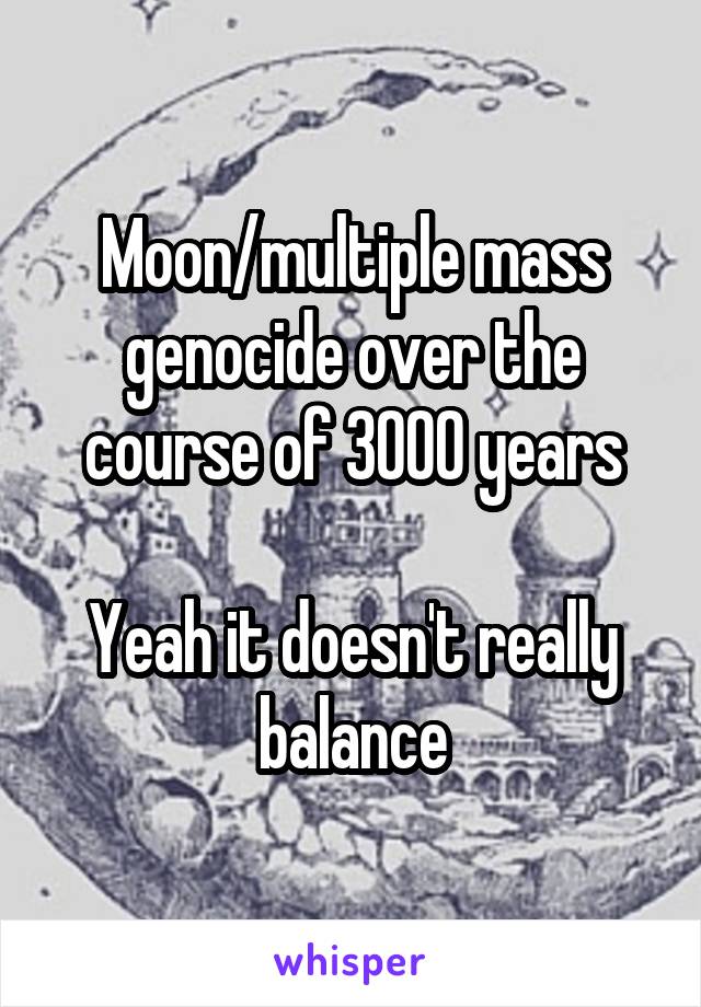 Moon/multiple mass genocide over the course of 3000 years

Yeah it doesn't really balance